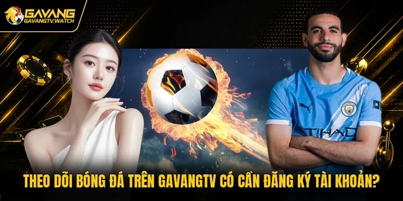 Theo dõi bóng đá trên Gavangtv có cần đăng ký tài khoản?